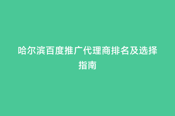 哈尔滨百度推广代理商排名及选择指南