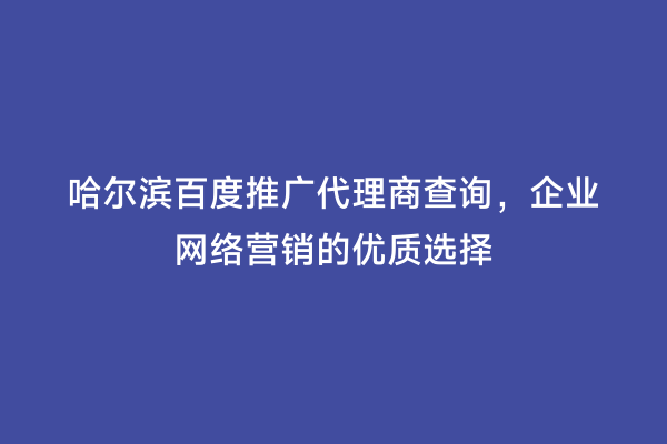 哈尔滨百度推广代理商查询，企业网络营销的优质选择