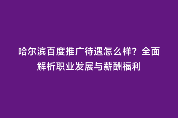 哈尔滨百度推广待遇怎么样？全面解析职业发展与薪酬福利