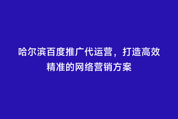 哈尔滨百度推广代运营，打造高效精准的网络营销方案