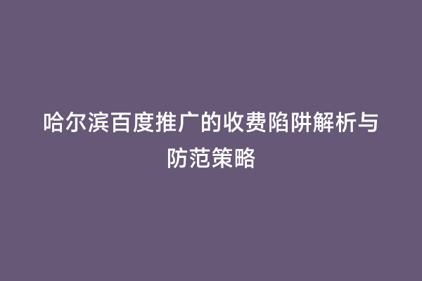 哈尔滨百度推广的收费陷阱解析与防范策略