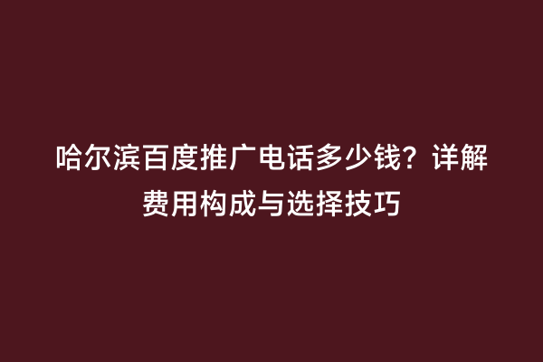 哈尔滨百度推广电话多少钱？详解费用构成与选择技巧