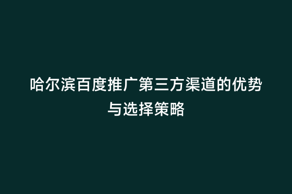 哈尔滨百度推广第三方渠道的优势与选择策略