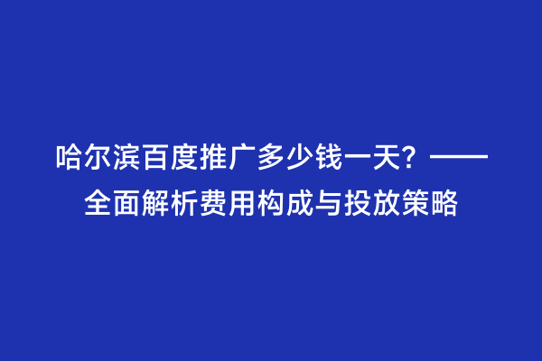 哈尔滨百度推广多少钱一天？——全面解析费用构成与投放策略