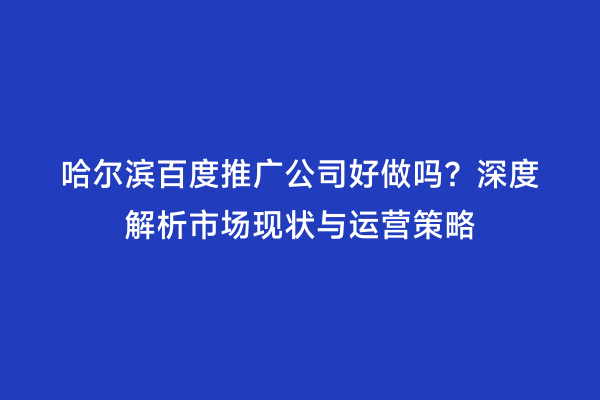 哈尔滨百度推广公司好做吗？深度解析市场现状与运营策略