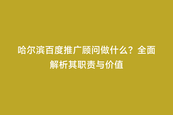 哈尔滨百度推广顾问做什么？全面解析其职责与价值