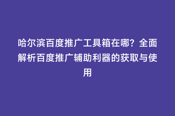 哈尔滨百度推广工具箱在哪？全面解析百度推广辅助利器的获取与使用